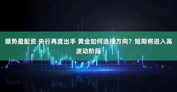 顺势盈配资 央行再度出手 黄金如何选择方向？短期将进入高波动阶段