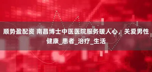 顺势盈配资 南昌博士中医医院服务暖人心，关爱男性健康_患者_治疗_生活