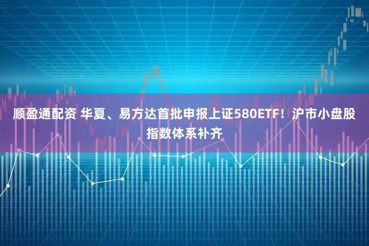 顺盈通配资 华夏、易方达首批申报上证580ETF！沪市小盘股指数体系补齐