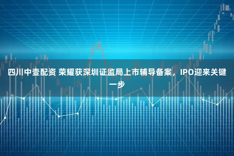 四川中壹配资 荣耀获深圳证监局上市辅导备案，IPO迎来关键一步