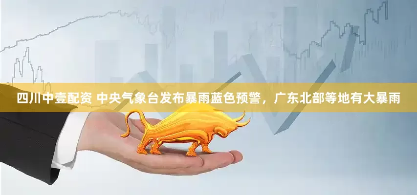 四川中壹配资 中央气象台发布暴雨蓝色预警，广东北部等地有大暴雨