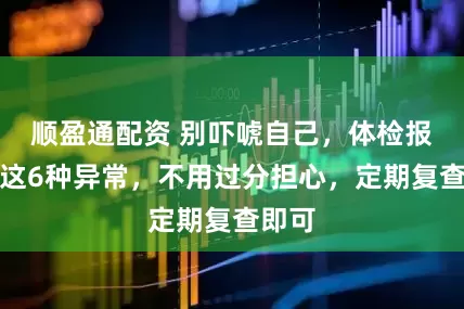 顺盈通配资 别吓唬自己，体检报告上这6种异常，不用过分担心，定期复查即可