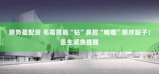 顺势盈配资 毛霉菌能“钻”鼻腔“啃噬”眼球脑子！医生紧急提醒