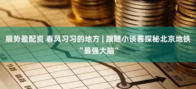 顺势盈配资 春风习习的地方 | 跟随小谈酱探秘北京地铁“最强大脑”