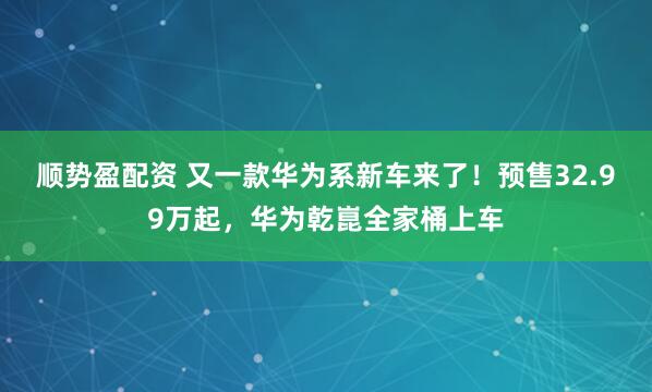顺势盈配资 又一款华为系新车来了！预售32.99万起，华为乾崑全家桶上车