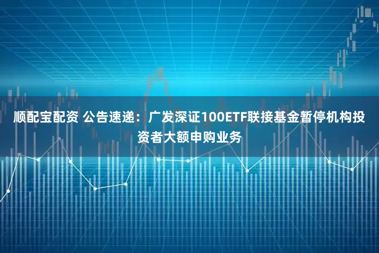顺配宝配资 公告速递：广发深证100ETF联接基金暂停机构投资者大额申购业务
