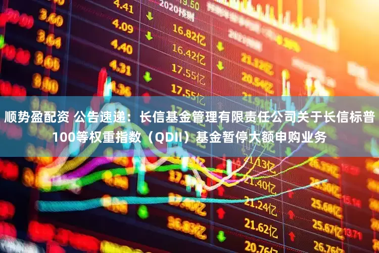 顺势盈配资 公告速递：长信基金管理有限责任公司关于长信标普100等权重指数（QDII）基金暂停大额申购业务