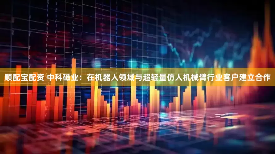 顺配宝配资 中科磁业：在机器人领域与超轻量仿人机械臂行业客户建立合作