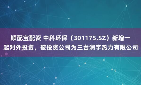 顺配宝配资 中科环保（301175.SZ）新增一起对外投资，被投资公司为三台润宇热力有限公司