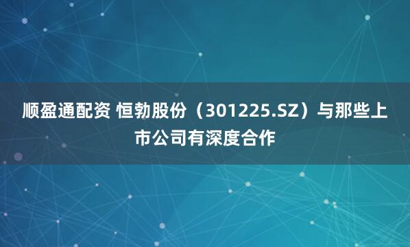 顺盈通配资 恒勃股份（301225.SZ）与那些上市公司有深度合作