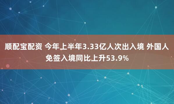 顺配宝配资 今年上半年3.33亿人次出入境 外国人免签入境同比上升53.9%